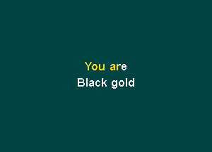 You are

Black gold