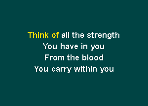 Think of all the strength
You have in you

From the blood
You carry within you