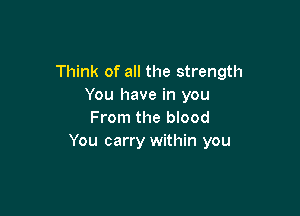 Think of all the strength
You have in you

From the blood
You carry within you