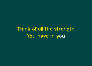 Think of all the strength

You have in you