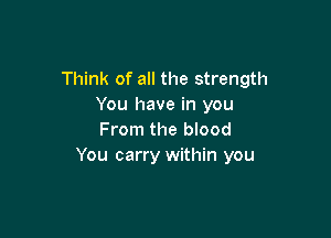 Think of all the strength
You have in you

From the blood
You carry within you