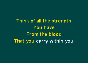 Think of all the strength
You have

From the blood
That you carry within you