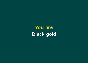 You are

Black gold