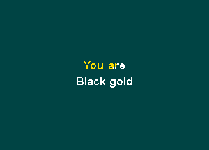 You are

Black gold