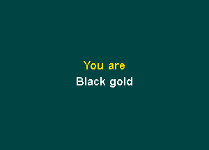 You are

Black gold