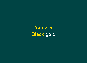 You are

Black gold