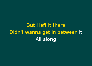 But I left it there
Didn't wanna get in between it

All along