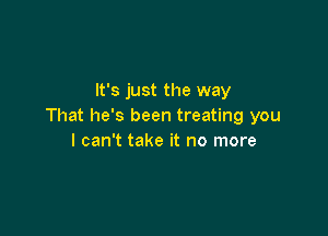 It's just the way
That he's been treating you

I can't take it no more