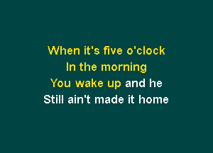 When it's fwe o'clock
In the morning

You wake up and he
Still ain't made it home