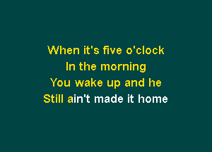 When it's fwe o'clock
In the morning

You wake up and he
Still ain't made it home