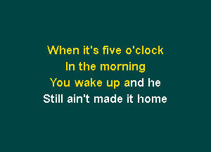 When it's fwe o'clock
In the morning

You wake up and he
Still ain't made it home