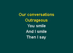 Our conversations
Outrageous
You smile

And I smile
Then I say