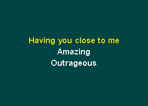 Having you close to me
Amazing

Outrageous