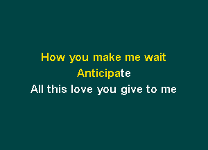 How you make me wait
Anticipate

All this love you give to me