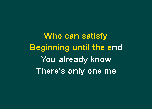 Who can satisfy
Beginning until the end

You already know
There's only one me