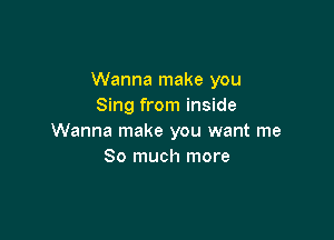 Wanna make you
Sing from inside

Wanna make you want me
So much more