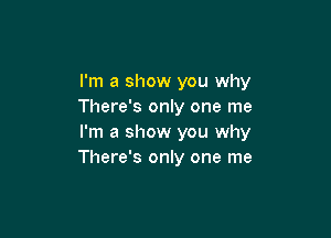 I'm a show you why
There's only one me

I'm a show you why
There's only one me