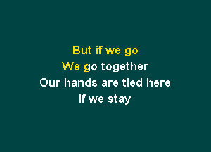 But if we go
We go together

Our hands are tied here
If we stay