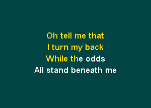 0h tell me that
I turn my back

While the odds
All stand beneath me