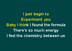 ljust begin to
Experiment you
Baby I think I found the formula

There's so much energy
I feel the chemistry between us