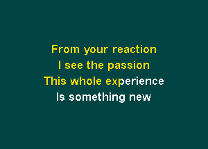 From your reaction
I see the passion

This whole experience
Is something new