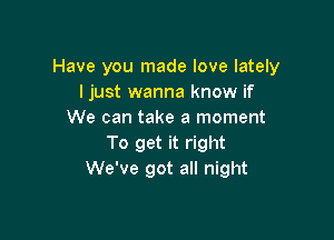 Have you made love lately
I just wanna know if
We can take a moment

To get it right
We've got all night