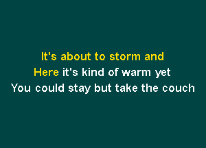 It's about to storm and
Here it's kind of warm yet

You could stay but take the couch