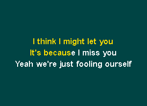 I think I might let you

It's because I miss you
Yeah we're just fooling ourself