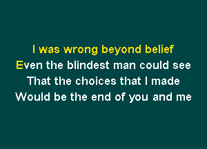 I was wrong beyond belief
Even the blindest man could see

That the choices that I made
Would be the end of you and me