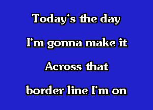 Today's the day

I'm gonna make it

Across that

border line I'm on