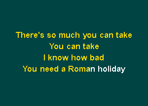 There's so much you can take
You can take

I know how bad
You need a Roman holiday