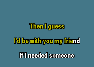 Then I guess

I'd be with you my friend

lfl needed someone