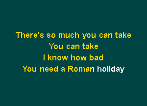 There's so much you can take
You can take

I know how bad
You need a Roman holiday