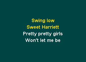 Swing low
Sweet Harriett

Pretty pretty girls
Won't let me be