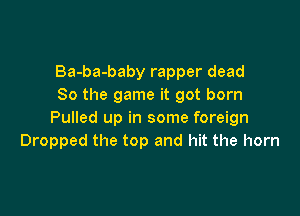 Ba-ba-baby rapper dead
80 the game it got born

Pulled up in some foreign
Dropped the top and hit the horn