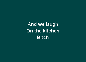 And we laugh

0n the kitchen
Bitch