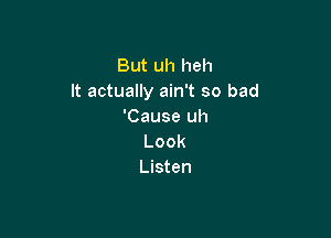 But uh heh
It actually ain't so bad
'Cause uh

Look
Listen