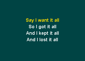 Say I want it all
So I got it all

And I kept it all
And I lost it all