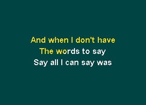 And when I don't have
The words to say

Say all I can say was