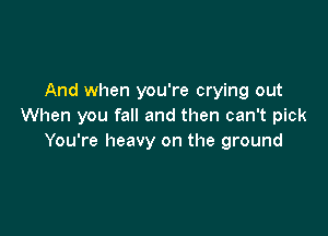 And when you're crying out
When you fall and then can't pick

You're heavy on the ground