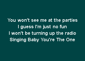 You won't see me at the parties
I guess I'm just no fun

I won't be turning up the radio
Singing Baby You're The One