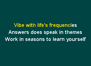 Vibe with life's frequencies
Answers does speak in themes

Work in seasons to learn yourself