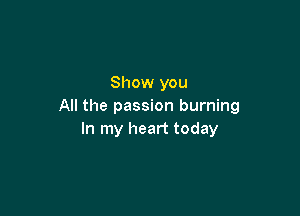 Show you
All the passion burning

In my heart today