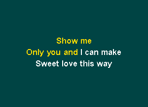 Show me
Only you and I can make

Sweet love this way