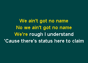 We ain't got no name
No we ain't got no name

We're rough I understand
'Cause there's status here to claim