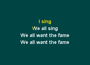 I sing
We all sing

We all want the fame
We all want the fame