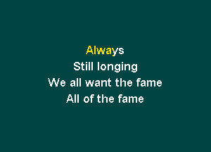 Always
Still longing

We all want the fame
All of the fame