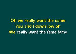 Oh we really want the same
You and l down low oh

We really want the fame fame