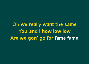 Oh we really want the same
You and l how low low

Are we gon' go for fame fame