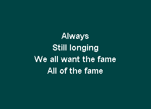 Always
Still longing

We all want the fame
All of the fame